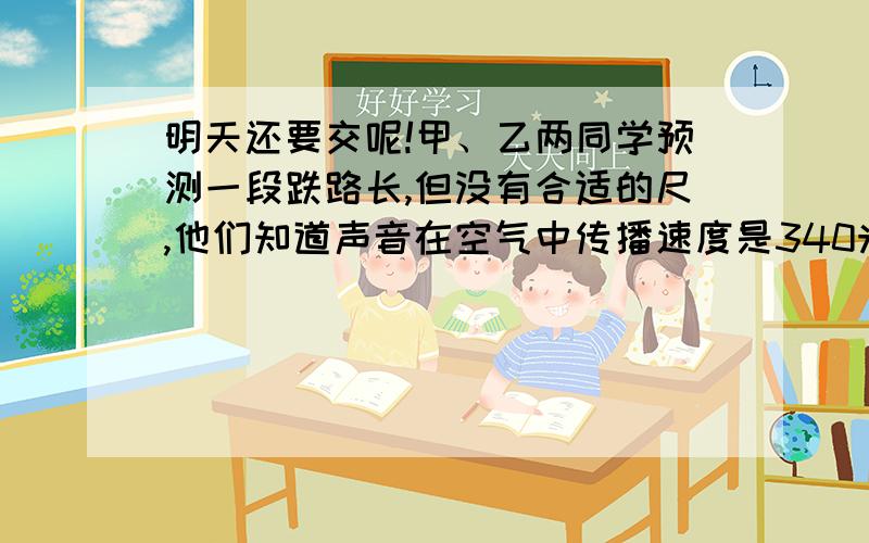 明天还要交呢!甲、乙两同学预测一段跌路长,但没有合适的尺,他们知道声音在空气中传播速度是340米一秒,在钢铁中的传播速度为5000M一秒,甲站在待测铁路的一端,用锤子敲一下铁轨,乙听到两