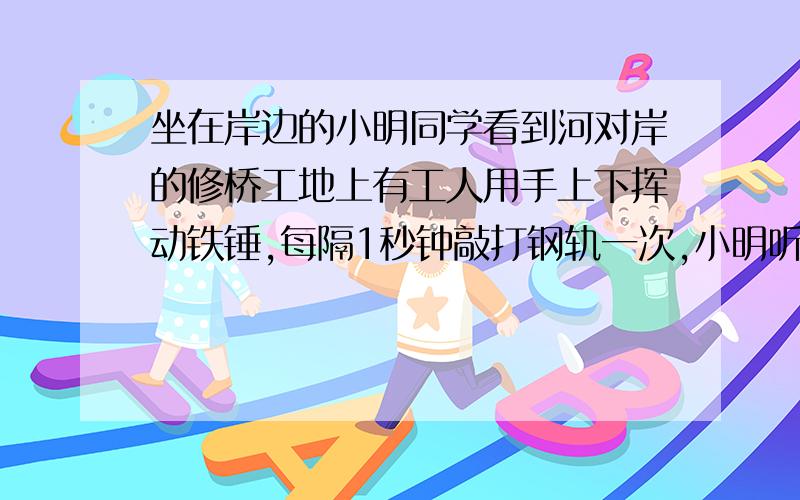 坐在岸边的小明同学看到河对岸的修桥工地上有工人用手上下挥动铁锤,每隔1秒钟敲打钢轨一次,小明听到敲击声时恰好看到工人击锤的动作,当工人停止敲打以后,小明又听到了两次敲击声,如