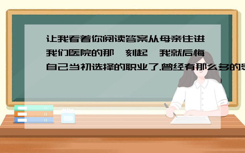 让我看着你阅读答案从母亲住进我们医院的那一刻起,我就后悔自己当初选择的职业了.曾经有那么多的患者能在我的手上康复,母亲的病,却让我无能为力.面对越来越消瘦的母亲,我除了强颜欢