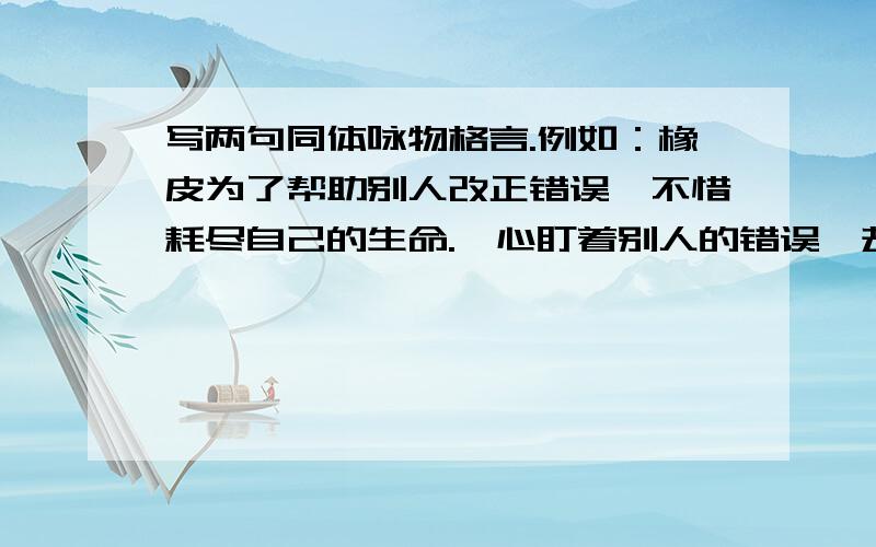 写两句同体咏物格言.例如：橡皮为了帮助别人改正错误,不惜耗尽自己的生命.一心盯着别人的错误,却浪费了自己的生命.