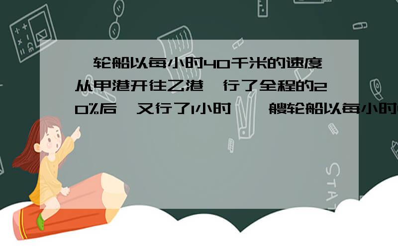 一轮船以每小时40千米的速度从甲港开往乙港,行了全程的20%后,又行了1小时,一艘轮船以每小时40千米的速度从甲港开往乙港,行了全程的20%后,又行了1小时,这时未行路程与已行路程的比是3:1.甲