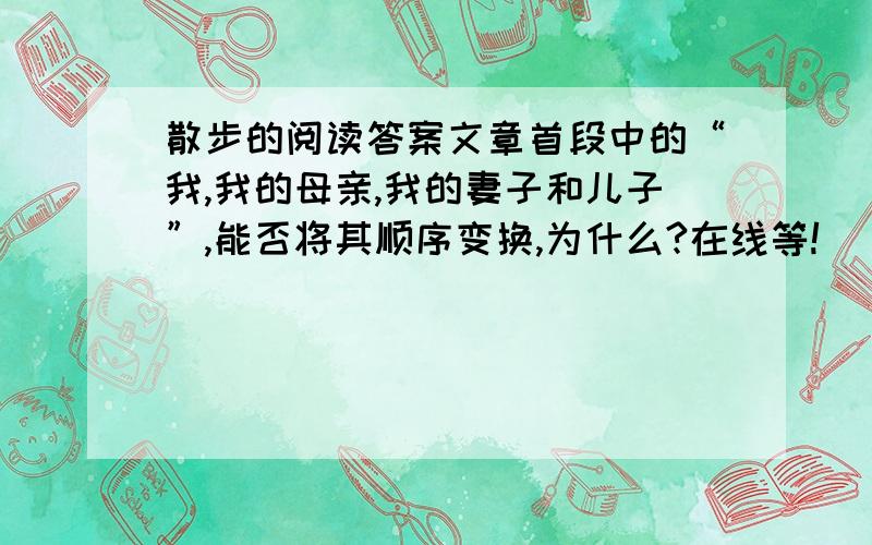 散步的阅读答案文章首段中的“我,我的母亲,我的妻子和儿子”,能否将其顺序变换,为什么?在线等!