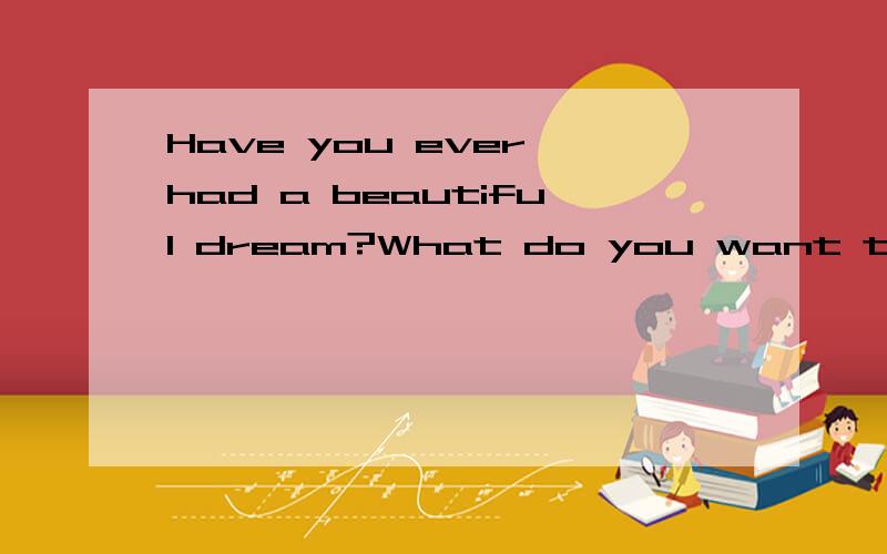 Have you ever had a beautiful dream?What do you want to be when you grow up?I know almost everyone has their own dreams in their life.The dreams are very important to them.The dreams can make them work harder.I am studying in a school now.My dream is