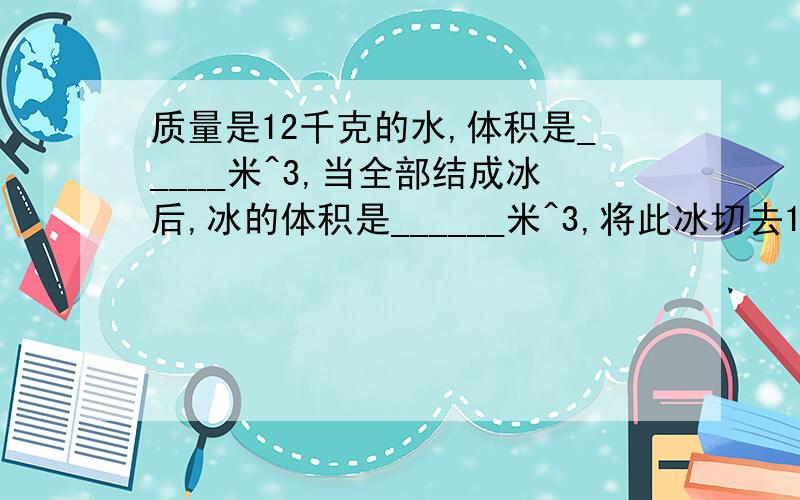 质量是12千克的水,体积是_____米^3,当全部结成冰后,冰的体积是______米^3,将此冰切去1/3后,冰块的质量是____千克,密度是_____千克/米^3