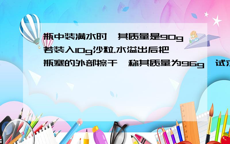 瓶中装满水时,其质量是90g若装入10g沙粒.水溢出后把瓶塞的外部擦干,称其质量为96g,试求沙粒的密度.