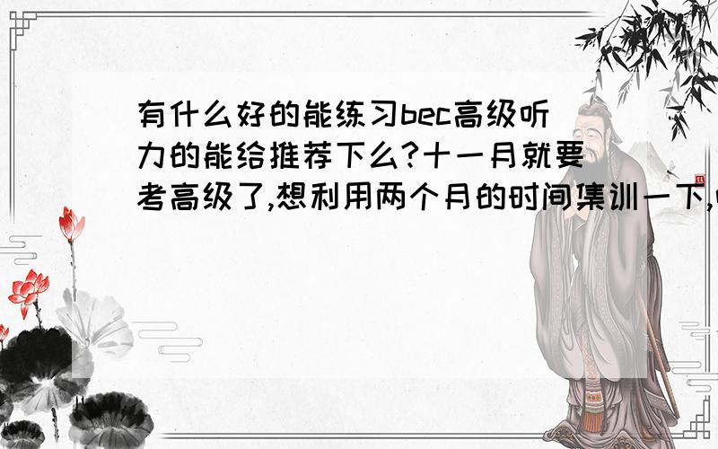 有什么好的能练习bec高级听力的能给推荐下么?十一月就要考高级了,想利用两个月的时间集训一下,听说考场上听力跟变态,速度快的吓人,有点怕了