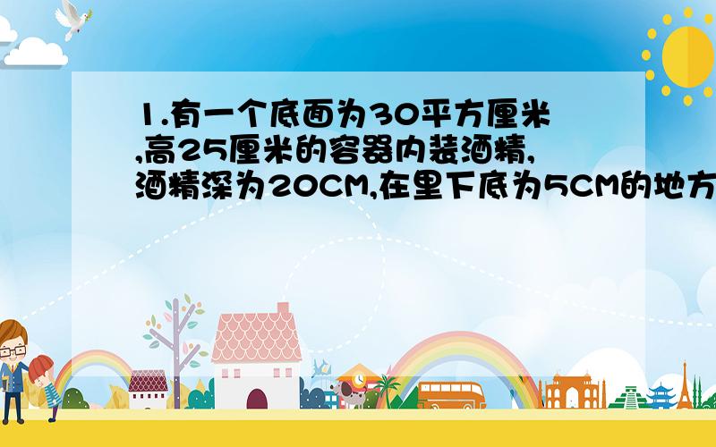 1.有一个底面为30平方厘米,高25厘米的容器内装酒精,酒精深为20CM,在里下底为5CM的地方开一个小洞装有一个笼头,1.笼头处酒精产生的压强为多少?2.容器低受到的压力是多少?2.一个空心的铜球重