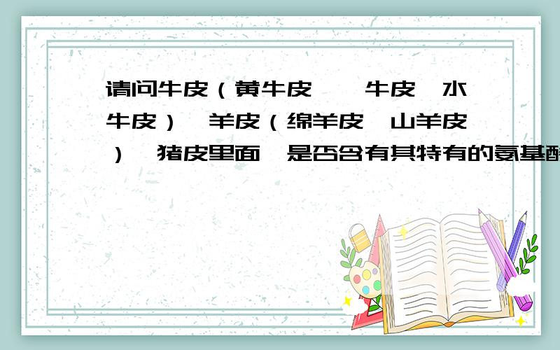 请问牛皮（黄牛皮、牦牛皮、水牛皮）,羊皮（绵羊皮、山羊皮）,猪皮里面,是否含有其特有的氨基酸?如题,各种不同的皮里面是否含有特种氨基酸,也就是说,可否通过鉴别某种特定的氨基酸,