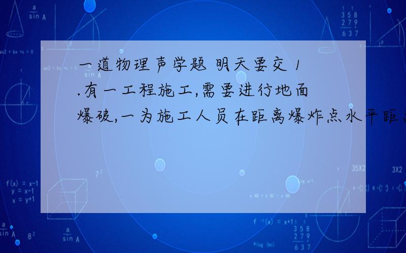 一道物理声学题 明天要交 1.有一工程施工,需要进行地面爆破,一为施工人员在距离爆炸点水平距离10^4处观察,引暴后他听到间隔时间为10S的两次爆炸声,若这时声速为330M/S,试判断这时爆炸点上