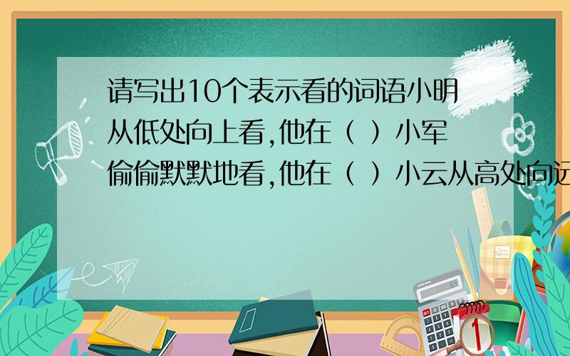 请写出10个表示看的词语小明从低处向上看,他在（ ）小军偷偷默默地看,他在（ ）小云从高处向远看,她在（ ）小萍仔仔细细地看,她在（ ）小林从高处向下看,她在（ ）小文恭恭敬敬得看,她