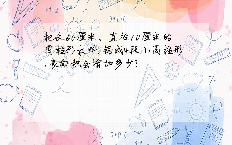 把长60厘米、直径10厘米的圆柱形木料,锯成4段小圆柱形,表面积会增加多少?