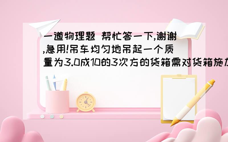 一道物理题 帮忙答一下,谢谢,急用!吊车均匀地吊起一个质量为3.0成10的3次方的货箱需对货箱施加多大的压力?使这个货箱获得0.2m/s2的竖直加速度,又需要多大拉力?