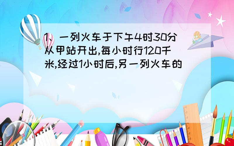 1、一列火车于下午4时30分从甲站开出,每小时行120千米,经过1小时后,另一列火车的