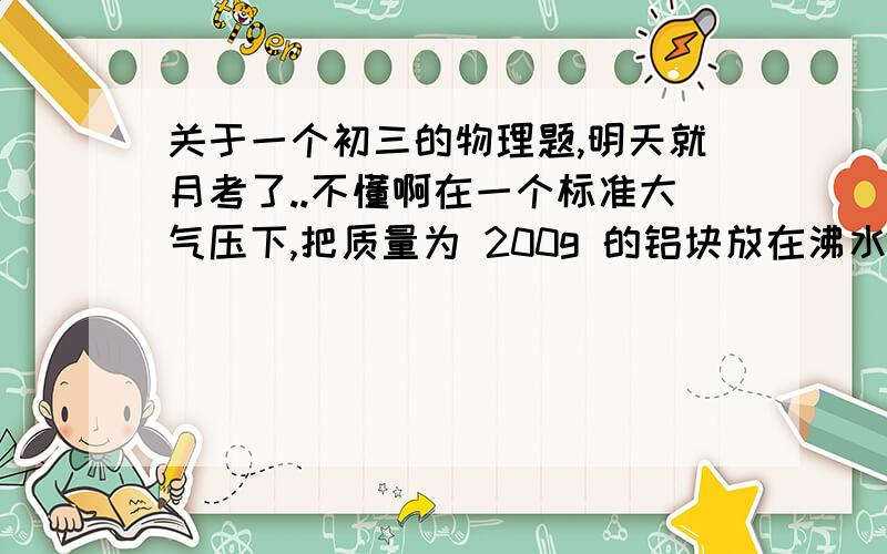 关于一个初三的物理题,明天就月考了..不懂啊在一个标准大气压下,把质量为 200g 的铝块放在沸水中充分加热后,迅速投入温度为 16℃ ,质量为 210g 的水中,不计热损失.求：（1）混合后的温度?