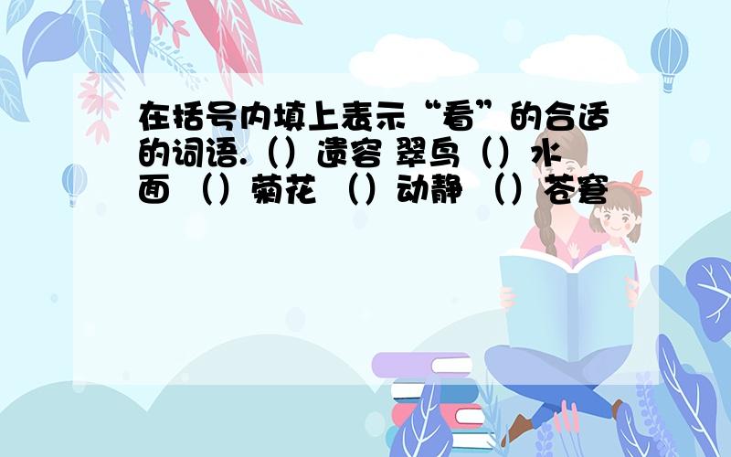 在括号内填上表示“看”的合适的词语.（）遗容 翠鸟（）水面 （）菊花 （）动静 （）苍窘