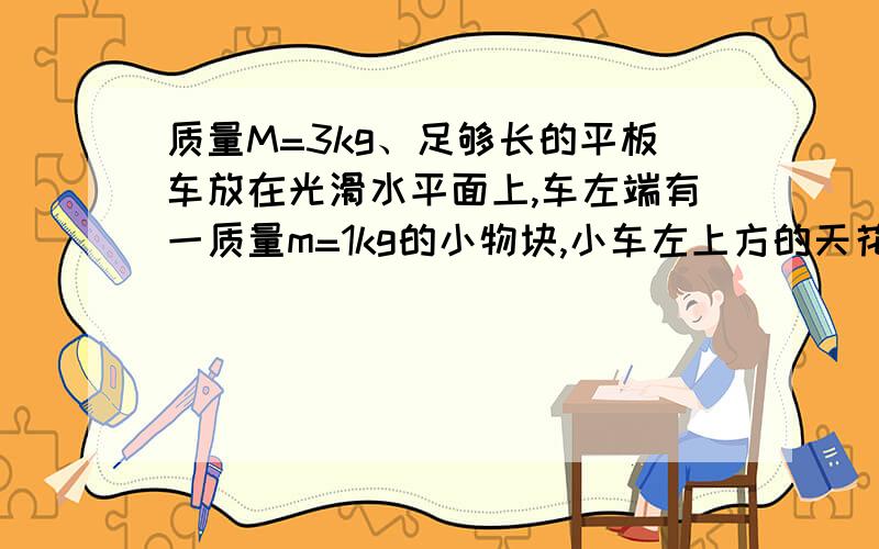 质量M=3kg、足够长的平板车放在光滑水平面上,车左端有一质量m=1kg的小物块,小车左上方的天花板上固定一障碍物A,其下端略高于平板车上表面但能挡住物块.初始时,车与物块一起以v0=2m/s的水