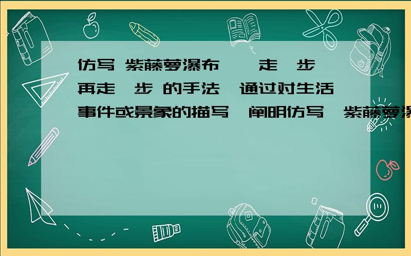 仿写 紫藤萝瀑布 、 走一步再走一步 的手法,通过对生活事件或景象的描写,阐明仿写《紫藤萝瀑布》、《走一步再走一步》的手法,通过对生活事件或景象的描写,阐明一种领悟,不低于600字.