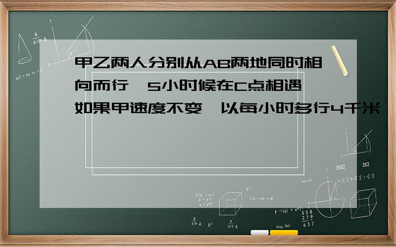 甲乙两人分别从AB两地同时相向而行,5小时候在C点相遇,如果甲速度不变,以每小时多行4千米,且甲乙还从AB两地同时相向而行,则相遇点D距C点10千米,若甲乙原来的速度比是11：7,问：甲原来的速