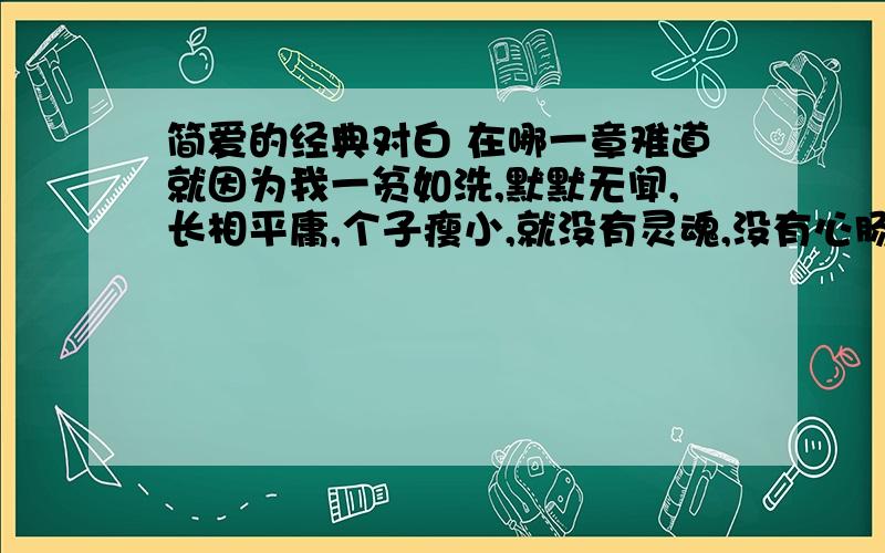 简爱的经典对白 在哪一章难道就因为我一贫如洗,默默无闻,长相平庸,个子瘦小,就没有灵魂,没有心肠了——你想错了,我的心灵跟你一样丰富,我的心胸一样充实!请告诉我这段话在简爱的哪一