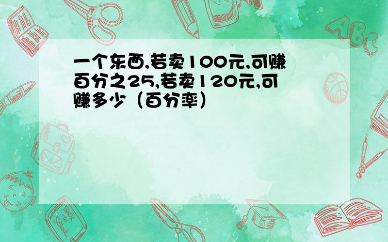 一个东西,若卖100元,可赚百分之25,若卖120元,可赚多少（百分率）