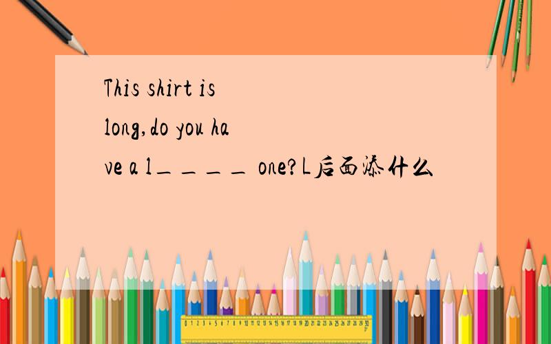 This shirt is long,do you have a l____ one?L后面添什么