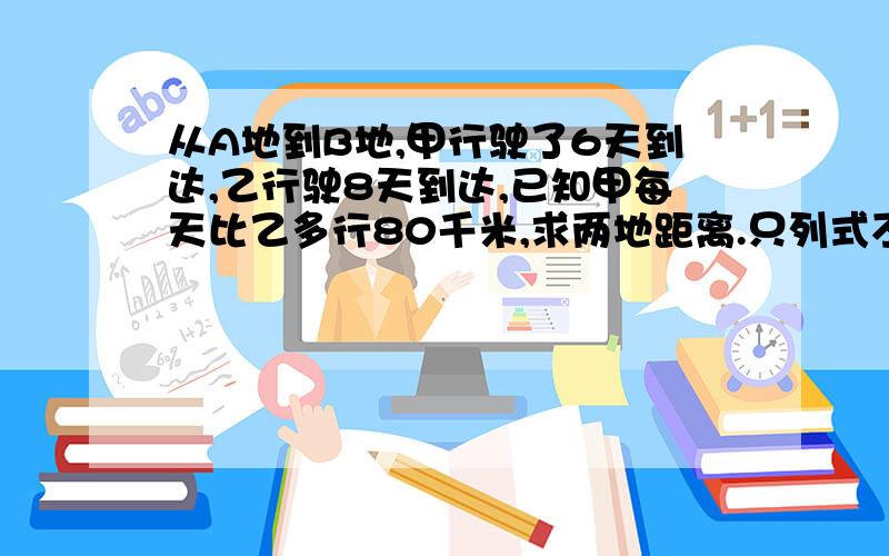 从A地到B地,甲行驶了6天到达,乙行驶8天到达,已知甲每天比乙多行80千米,求两地距离.只列式不计算不要方程