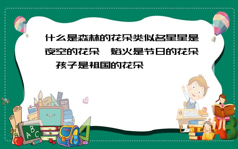 什么是森林的花朵类似名星星是夜空的花朵,焰火是节日的花朵,孩子是祖国的花朵