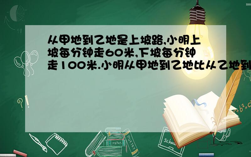 从甲地到乙地是上坡路,小明上坡每分钟走60米,下坡每分钟走100米.小明从甲地到乙地比从乙地到甲地多用8分钟,甲.乙两地相距多少米?