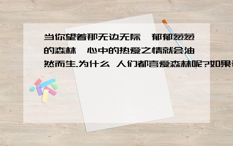 当你望着那无边无际、郁郁葱葱的森林,心中的热爱之情就会油然而生.为什么 人们都喜爱森林呢?如果说啄木鸟是树木的保卫者,青蛙是农作物的卫兵,那么,我要说,森林就是人类的保健卫士.