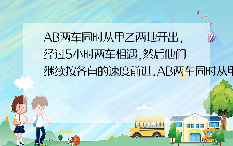 AB两车同时从甲乙两地开出,经过5小时两车相遇,然后他们继续按各自的速度前进.AB两车同时从甲乙两地开出，经过5小时两车相遇，然后他们继续按各自的速度前进。经过3小时后，A车离乙地