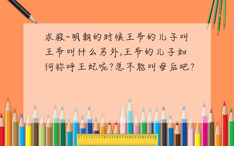 求救~明朝的时候王爷的儿子叫王爷叫什么另外,王爷的儿子如何称呼王妃呢?总不能叫母后吧?