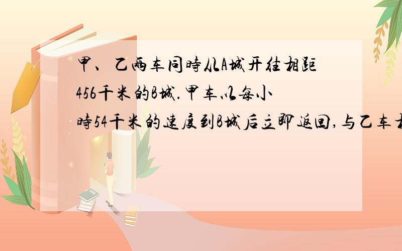 甲、乙两车同时从A城开往相距456千米的B城.甲车以每小时54千米的速度到B城后立即返回,与乙车相遇时用了9.12小时,乙车每小时行多少千米