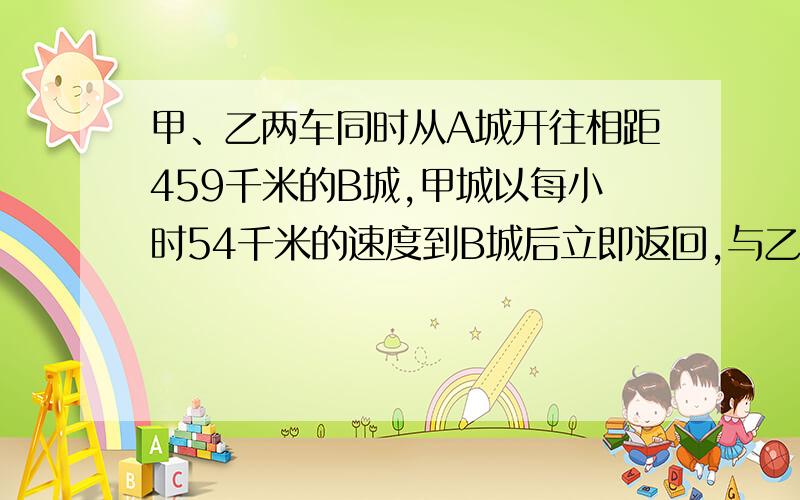 甲、乙两车同时从A城开往相距459千米的B城,甲城以每小时54千米的速度到B城后立即返回,与乙车相遇时用了9小时,乙车每小时行多少千米?