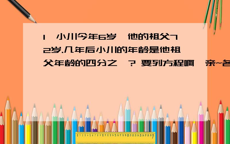 1、小川今年6岁,他的祖父72岁.几年后小川的年龄是他祖父年龄的四分之一? 要列方程啊,亲~各位大神帮帮忙,我笨,不会、、、、