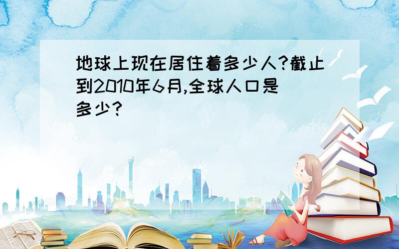 地球上现在居住着多少人?截止到2010年6月,全球人口是多少?