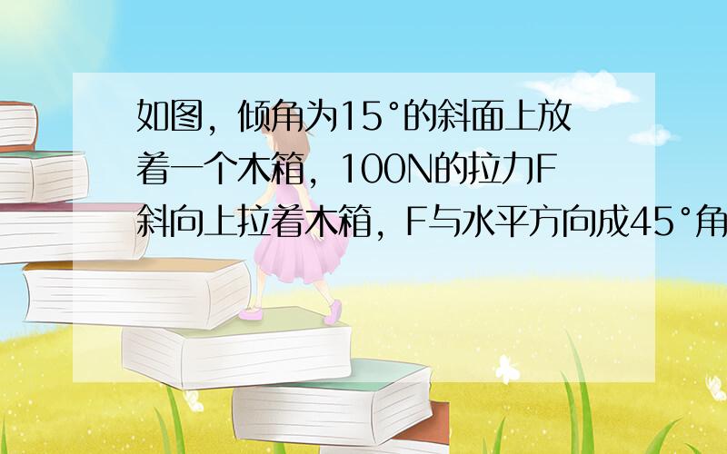 如图，倾角为15°的斜面上放着一个木箱，100N的拉力F斜向上拉着木箱，F与水平方向成45°角。分别以平行于斜面和垂直于斜面的方向为x轴和y轴建立坐标系，把F分解为沿着两个坐标轴的分力