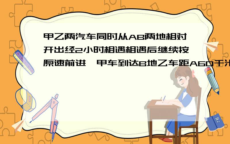 甲乙两汽车同时从AB两地相对开出经2小时相遇相遇后继续按原速前进,甲车到达B地乙车距A60千米这时甲、乙两人的速度比是3:2,求甲、乙两车的速度是多少?