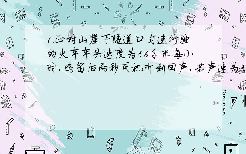 1.正对山崖下隧道口匀速行驶的火车车头速度为36千米每小时,鸣笛后两秒司机听到回声,若声速为340米每秒,那么列车还需多长时间到达隧道口?隧道口距火车鸣笛时的距离是多少?2.在运动会的10