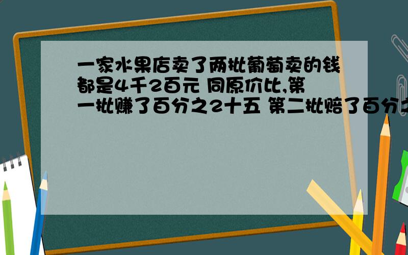 一家水果店卖了两批葡萄卖的钱都是4千2百元 同原价比,第一批赚了百分之2十五 第二批赔了百分之2十五,哎呀,忙了两个半月 两批水果赚得钱和赔了钱正好互相抵消,真是白忙了算一算