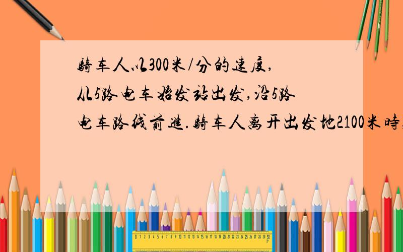 骑车人以300米/分的速度,从5路电车始发站出发,沿5路电车路线前进.骑车人离开出发地2100米时,一辆5路电车开出了始发站,这辆电车每分钟行500米.行5分钟到达一站并停车1分钟,那么需多少分钟,