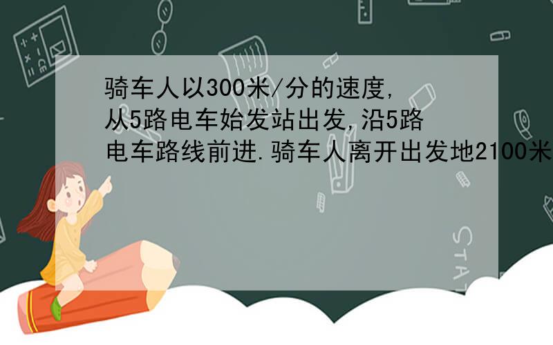 骑车人以300米/分的速度,从5路电车始发站出发,沿5路电车路线前进.骑车人离开出发地2100米时,一辆5路电车开出了始发站,这辆电车每分钟行500米.行5分钟到达一站并停车1分钟,那么需多少分钟,