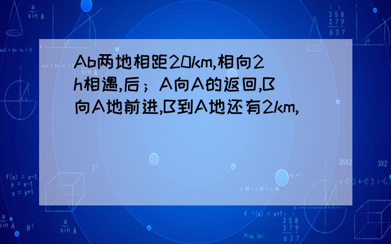 Ab两地相距20km,相向2h相遇,后；A向A的返回,B向A地前进,B到A地还有2km,