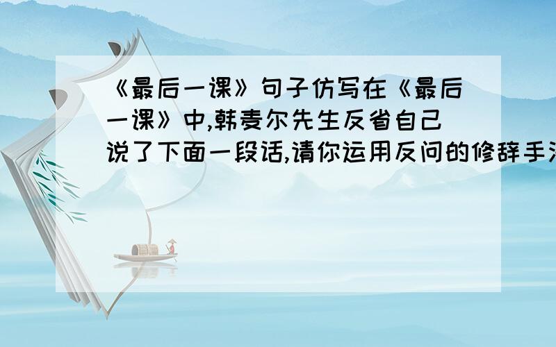 《最后一课》句子仿写在《最后一课》中,韩麦尔先生反省自己说了下面一段话,请你运用反问的修辞手法也反省反省自己.例 ：我难道就没有应该责备自己的地方吗?我不是常常让你们丢下功