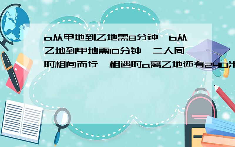 a从甲地到乙地需8分钟,b从乙地到甲地需10分钟,二人同时相向而行,相遇时a离乙地还有240米,求甲,乙两地之a从甲地到乙地需8分钟,b从乙地到甲地需10分钟,二人同时相向而行,相遇时a离乙地还有24