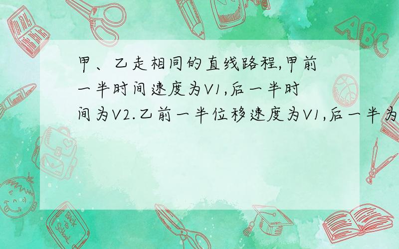 甲、乙走相同的直线路程,甲前一半时间速度为V1,后一半时间为V2.乙前一半位移速度为V1,后一半为V2.问,谁先到?