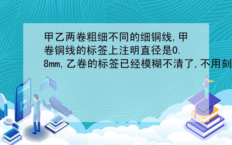 甲乙两卷粗细不同的细铜线,甲卷铜线的标签上注明直径是0.8mm,乙卷的标签已经模糊不清了,不用刻度尺,你用什么简易办法可以求出乙卷铜线的直径?简易点，不需要想的太复杂