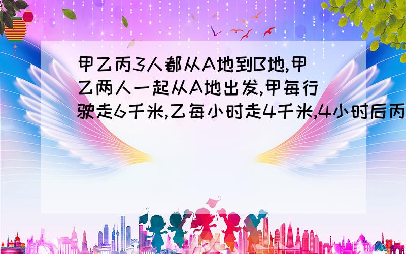 甲乙丙3人都从A地到B地,甲乙两人一起从A地出发,甲每行驶走6千米,乙每小时走4千米,4小时后丙骑自行车从A