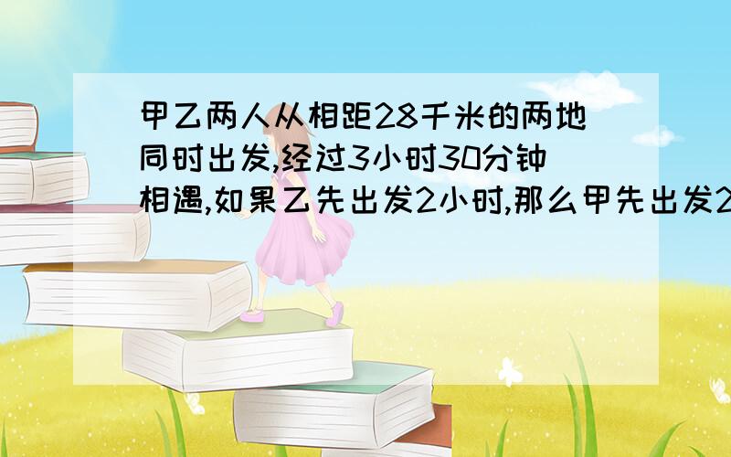 甲乙两人从相距28千米的两地同时出发,经过3小时30分钟相遇,如果乙先出发2小时,那么甲先出发2小时45分钟以后与乙相遇,求甲乙两人每时各走多少千米 二元一次方程组,