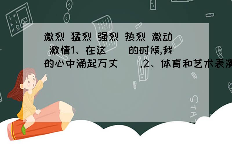 激烈 猛烈 强烈 热烈 激动 激情1、在这（）的时候,我的心中涌起万丈（）.2、体育和艺术表演最大的区别在于,体育比赛的紧张、（）.3、1976年,唐山发生了（）的地震.4、第二次洪峰来了,洪