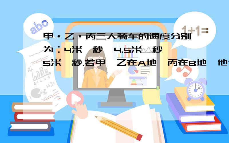 甲·乙·丙三人骑车的速度分别为：4米一秒、4.5米一秒、5米一秒.若甲、乙在A地,丙在B地,他们三人同时相向而行,丙在遇到乙后10秒才遇到甲,求A、B两地的距离